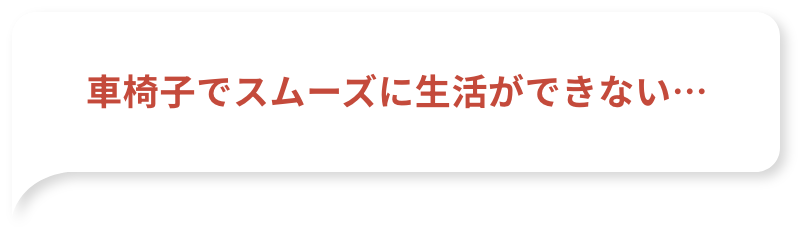 車椅子でスムーズに生活ができない…