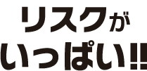 リスクがいっぱい!!