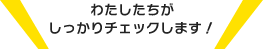 わたしたちがしっかりチェックします！